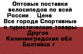 Оптовые поставки велосипедов по всей России  › Цена ­ 6 820 - Все города Спортивные и туристические товары » Другое   . Калининградская обл.,Балтийск г.